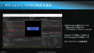 5. ボタンといくつかのUI部品を追加
2022/6/15 Copyright © 2022 Takahiro Miyaura 20
UI系のPrefabも提供されている
（現状は自分で設定する）
○ PressableButton_128x32mm_TextOnly等
…
Projectタブで検索して追加する
※In PackageかAllで検索してね
ボタンのテキストは直接変更
 
