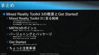 まとめ
 Mixed Reality Toolkit 3の概要とGet Started!
Mixed Reality Toolkit 3に至る経緯
 OpenXR策定前からのライブラリ
 様々な便利機能をMRTK内で作りこんでいた
 近年は標準規格、ライブラリ充実、機能が冗長になっていた
MRTK3のポイント
 業界標準、既存ライブラリをベースに軽量で扱いやすく
バージョニングとパッケージ
 機能毎に細分化→リリースサイクルの短縮
 Mixed Reality Toolkit 3が正式、3は世代数
Get Started
 実装方法はOpenXR＋XRIに近いと思います
ちょっと注意事項
 Meta Quest 2での利用は注意がいります。
2022/6/15 Copyright © 2022 Takahiro Miyaura 24
 