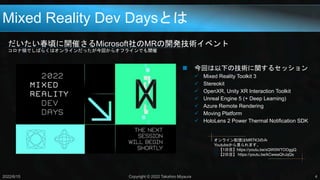 Mixed Reality Dev Daysとは
だいたい春頃に開催さるMicrosoft社のMRの開発技術イベント
コロナ禍でしばらくはオンラインだったが今回からオフラインでも開催
2022/6/15 Copyright © 2022 Takahiro Miyaura 4
 今回は以下の技術に関するセッション
 Mixed Reality Toolkit 3
 Stereokit
 OpenXR, Unity XR Interaction Toolkit
 Unreal Engine 5 (+ Deep Learning)
 Azure Remote Rendering
 Moving Platform
 HoloLens 2 Power Thermal Notification SDK
オンライン配信はMRTK3のみ
Youtubeから見られます。
○【1日目】https://youtu.be/xQW0WTOOggQ
○【2日目】 https://youtu.be/kCwwaQhJqQs
 