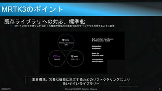 既存ライブラリへの対応、標準化
 MRTK V2までで持つしかなかった機能や仕組みを改めて既存ライブラリを利用するように変更
MRTK3のポイント
2022/6/15 Copyright © 2022 Takahiro Miyaura 9
業界標準、冗長な機能に対応するためのリファクタリングにより
扱いやすいライブラリへ
 