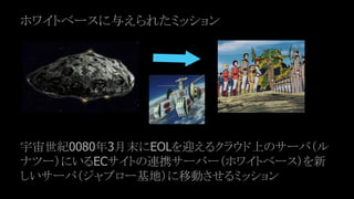 ホワイトベースに与えられたミッション
宇宙世紀0080年3月末にEOLを迎えるクラウド上のサーバ（ル
ナツー）にいるECサイトの連携サーバー（ホワイトベース）を新
しいサーバ（ジャブロー基地）に移動させるミッション
 