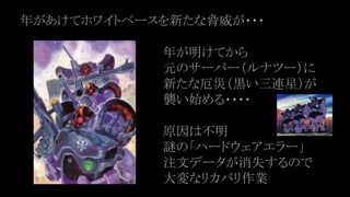 年があけてホワイトベースを新たな脅威が・・・
年が明けてから
元のサーバー（ルナツー）に
新たな厄災（黒い三連星）が
襲い始める・・・・
原因は不明
謎の「ハードウェアエラー」
注文データが消失するので
大変なリカバリ作業
 