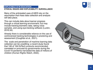 12
ETHICAL ISSUES AND EXPLICABILITY: SURVEILLANCE
EXPLICABLE AI IN EDUCATION
Many of the anticipated uses of AIED rely on the
assumption that mass data collection and analysis
will take place.
This can include data about learner progress
through a virtual learning environment; but may
include tracking biometric data, taking voice
samples, and using eye-tracking software (Luckin,
2016:34).
Already there is considerable reliance on the use of
controversial tracking technologies in proctoring and
assessment (Coughlan et al., 2021).
The scale and penetration of machine learning data
collection can be unsettling: a recent study found
that 146 of 164 EdTech products recommended,
mandated or procured by governments during the
Covid-19 pandemic harvested the data of millions of
children (Human Rights Watch, 2022).
 