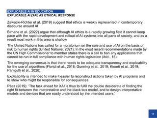 14
EXPLICABLE AI (XAI) AS ETHICAL RESPONSE
Zawacki-Richter et al. (2019) suggest that ethics is weakly represented in contemporary
discourse around AI
Birhane et al. (2022) argue that although AI ethics is a rapidly growing field it cannot keep
pace with the rapid development and rollout of AI systems into all parts of society, and as a
result most work in this area is shallow
The United Nations has called for a moratorium on the sale and use of AI on the basis of
risk to human rights (United Nations, 2021). In the most recent recommendations made by
the UN High Commissioner to member states there is a call to ban any applications that
cannot be run in full compliance with human rights legislation (ibid., 15).
The emerging consensus is that there needs to be adequate transparency and explicability
for the use of algorithms (Floridi et al., 2018; Gunning et al., 2019; Kiourti et al., 2019;
Panigutti et al., 2020).
Explicability is intended to make it easier to reconstruct actions taken by AI programs and
to show who might be responsible for consequences.
Páez (2019): ‘The task ahead for XAI is thus to fulfil the double desiderata of finding the
right fit between the interpretative and the black box model, and to design interpretative
models and devices that are easily understood by the intended users.’
EXPLICABLE AI IN EDUCATION
 