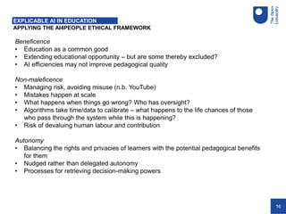 16
APPLYING THE AI4PEOPLE ETHICAL FRAMEWORK
Beneficence
• Education as a common good
• Extending educational opportunity – but are some thereby excluded?
• AI efficiencies may not improve pedagogical quality
Non-maleficence
• Managing risk, avoiding misuse (n.b. YouTube)
• Mistakes happen at scale
• What happens when things go wrong? Who has oversight?
• Algorithms take time/data to calibrate – what happens to the life chances of those
who pass through the system while this is happening?
• Risk of devaluing human labour and contribution
Autonomy
• Balancing the rights and privacies of learners with the potential pedagogical benefits
for them
• Nudged rather than delegated autonomy
• Processes for retrieving decision-making powers
EXPLICABLE AI IN EDUCATION
 