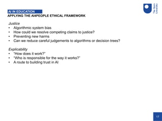 17
APPLYING THE AI4PEOPLE ETHICAL FRAMEWORK
AI IN EDUCATION
Justice
• Algorithmic system bias
• How could we resolve competing claims to justice?
• Preventing new harms
• Can we reduce careful judgements to algorithms or decision trees?
Explicability
• “How does it work?”
• “Who is responsible for the way it works?”
• A route to building trust in AI
 
