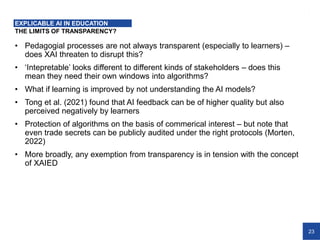 23
THE LIMITS OF TRANSPARENCY?
EXPLICABLE AI IN EDUCATION
• Pedagogial processes are not always transparent (especially to learners) –
does XAI threaten to disrupt this?
• ‘Intepretable’ looks different to different kinds of stakeholders – does this
mean they need their own windows into algorithms?
• What if learning is improved by not understanding the AI models?
• Tong et al. (2021) found that AI feedback can be of higher quality but also
perceived negatively by learners
• Protection of algorithms on the basis of commerical interest – but note that
even trade secrets can be publicly audited under the right protocols (Morten,
2022)
• More broadly, any exemption from transparency is in tension with the concept
of XAIED
 