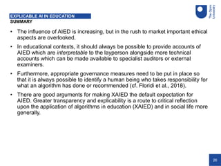 26
SUMMARY
EXPLICABLE AI IN EDUCATION
• The influence of AIED is increasing, but in the rush to market important ethical
aspects are overlooked.
• In educational contexts, it should always be possible to provide accounts of
AIED which are interpretable to the layperson alongside more technical
accounts which can be made available to specialist auditors or external
examiners.
• Furthermore, appropriate governance measures need to be put in place so
that it is always possible to identify a human being who takes responsibility for
what an algorithm has done or recommended (cf. Floridi et al., 2018).
• There are good arguments for making XAIED the default expectation for
AIED. Greater transparency and explicability is a route to critical reflection
upon the application of algorithms in education (XAIED) and in social life more
generally.
 