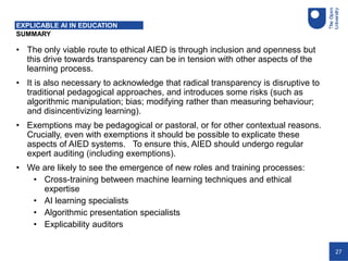 27
SUMMARY
EXPLICABLE AI IN EDUCATION
• The only viable route to ethical AIED is through inclusion and openness but
this drive towards transparency can be in tension with other aspects of the
learning process.
• It is also necessary to acknowledge that radical transparency is disruptive to
traditional pedagogical approaches, and introduces some risks (such as
algorithmic manipulation; bias; modifying rather than measuring behaviour;
and disincentivizing learning).
• Exemptions may be pedagogical or pastoral, or for other contextual reasons.
Crucially, even with exemptions it should be possible to explicate these
aspects of AIED systems. To ensure this, AIED should undergo regular
expert auditing (including exemptions).
• We are likely to see the emergence of new roles and training processes:
• Cross-training between machine learning techniques and ethical
expertise
• AI learning specialists
• Algorithmic presentation specialists
• Explicability auditors
 