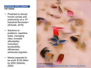 4
THE VISION
ARTIFICIAL INTELLIGENCE
• Predicted to disrupt
human society and
productivity as a ‘4th
Industrial Revolution’
(Schwab, 2016)
• Solutions to
problems: repetitive
tasks; managing
risks; increase
affordability;
innovation;
accessibility;
efficiencies;
enhanced cognition
• Market expected to
be worth $126 billion
by 2025 (Statista,
2020)
CC-BY Emily Spratt
https://en.m.wikipedia.org/wiki/File:Alain_Passard_AI_Art.png
 