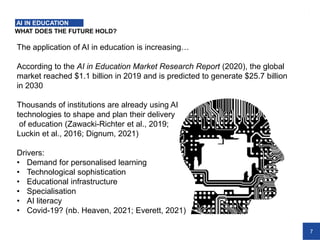7
WHAT DOES THE FUTURE HOLD?
AI IN EDUCATION
The application of AI in education is increasing…
According to the AI in Education Market Research Report (2020), the global
market reached $1.1 billion in 2019 and is predicted to generate $25.7 billion
in 2030
Thousands of institutions are already using AI
technologies to shape and plan their delivery
of education (Zawacki-Richter et al., 2019;
Luckin et al., 2016; Dignum, 2021)
Drivers:
• Demand for personalised learning
• Technological sophistication
• Educational infrastructure
• Specialisation
• AI literacy
• Covid-19? (nb. Heaven, 2021; Everett, 2021)
 