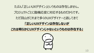 10
たぶん「正しいUXデザイン」というものは存在しません。
プロジェクトごとに臨機応変に対応するものだからです。
ただ⽻⼭がこれまで多くのUXデザイナーと話してきて
「正しいUXデザインは存在しないが
これは明らかにUXデザインじゃないというものは存在する」
 