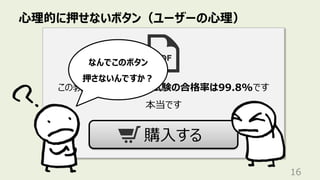 ⼼理的に押せないボタン（ユーザーの⼼理）
16
この教材を購⼊した⼈の試験の合格率は99.8%です
本当です
購⼊する
なんでこのボタン
押さないんですか︖
 