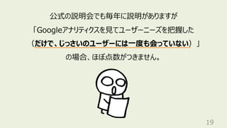 19
公式の説明会でも毎年に説明がありますが
「Googleアナリティクスを⾒てユーザーニーズを把握した
（だけで、じっさいのユーザーには⼀度も会っていない）」
の場合、ほぼ点数がつきません。
 