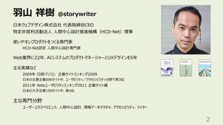 ⽻⼭ 祥樹 @storywriter
2
⽇本ウェブデザイン株式会社 代表取締役CEO
特定⾮営利活動法⼈ ⼈間中⼼設計推進機構（HCD-Net）理事
使いやすいプロダクトをつくる専⾨家
HCD-Net認定 ⼈間中⼼設計専⾨家
Web業界に22年、AIシステムのプロダクトマネージャーとUXデザインを5年
主な実績など
2009年 ⽇経パソコン 企業サイトランキング2009
⽇本の主要企業696サイト中、ユーザビリティ／アクセシビリティ分野で第3位
2011年 Webユーザビリティランキング2011 企業サイト編
⽇本の⼤⼿企業150サイト中、第4位
主な専⾨分野
ユーザーエクスペリエンス、⼈間中⼼設計、情報アーキテクチャ、アクセシビリティ、ライター
 