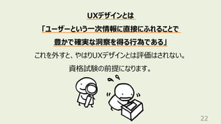 22
UXデザインとは
「ユーザーという⼀次情報に直接にふれることで
豊かで確実な洞察を得る⾏為である」
これを外すと、やはりUXデザインとは評価はされない。
資格試験の前提になります。
 