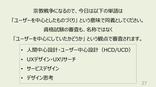 27
宗教戦争になるので、今⽇は以下の単語は
「ユーザーを中⼼としたものづくり」 という意味で同義としてください。
資格試験の審査も、名称ではなく
「ユーザーを中⼼にしていたかどうか」 という観点で審査されます。
• ⼈間中⼼設計・ユーザー中⼼設計（HCD/UCD）
• UXデザイン・UXリサーチ
• サービスデザイン
• デザイン思考
 