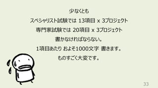 33
少なくとも
スペシャリスト試験では 13項⽬ x 3プロジェクト
専⾨家試験では 20項⽬ x 3プロジェクト
書かなければならない。
1項⽬あたり およそ1000⽂字 書きます。
ものすごく⼤変です。
 