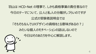 4
⽻⼭は HCD-Net の理事で、しかも資格事業の責任者なので
今⽇のテーマについて、公⼈と私⼈の分離がしづらいのですが
公式の受験者説明会では
「そもそもなんでUXデザインの資格をとる意味があるの︖」
みたいな個⼈のモチベーションの話はしないので
今⽇はそのあたりを中⼼に解説します。
 