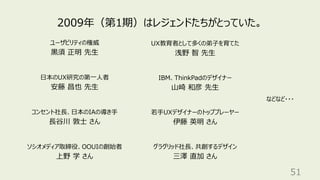 51
2009年（第1期）はレジェンドたちがとっていた。
ユーザビリティの権威
⿊須 正明 先⽣
⽇本のUX研究の第⼀⼈者
安藤 昌也 先⽣
コンセント社⻑、⽇本のIAの導き⼿
⻑⾕川 敦⼠ さん
ソシオメディア取締役、OOUIの創始者
上野 学 さん
UX教育者として多くの弟⼦を育てた
浅野 智 先⽣
IBM、ThinkPadのデザイナー
⼭崎 和彦 先⽣
グラグリッド社⻑、共創するデザイン
三澤 直加 さん
若⼿UXデザイナーのトッププレーヤー
伊藤 英明 さん
などなど・・・
 