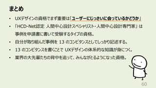 まとめ
60
• UXデザインの資格でまず重要は「ユーザーにじっさいに会っているかどうか」
• 「HCD-Net認定 ⼈間中⼼設計スペシャリスト・⼈間中⼼設計専⾨家」 は
事例を申請書に書いて受験するタイプの資格。
• ⾃分が取り組んだ事例を 13 のコンピタンスとしてしっかり記述する。
• 13 のコンピタンスを書くことで UXデザインの体系的な知識が⾝につく。
• 業界の⼤先輩たちの背中を追って、みんながとるようになった資格。
 
