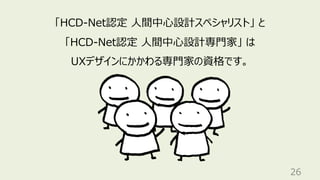 26
「HCD-Net認定 ⼈間中⼼設計スペシャリスト」 と
「HCD-Net認定 ⼈間中⼼設計専⾨家」 は
UXデザインにかかわる専⾨家の資格です。
 