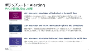 10
10
10
10
10
10
新テンプレート：Alerting
テナント管理に役立つ処理
Alert app owners about apps without reloads in the past X days.
X日間再リロードされていないアプリケーション、またはX日以内に作成されたがリロードされていな
いアプリケーションのパーソナライズされたリストを電子メールでアプリケーション所有者に警告するも
のです。
Alert app owners and Tenant Admins about orphaned data connections
関連するスペースが削除されたために試用されなくなったデータ接続について、データ接続の所有
者に対しては個別リストを、テナント管理者に対しては全リストを電子メールで通知するものです。
Alert app owners about apps that haven't been accessed in the last 28 days.
過去28日間にアクセスされていないアプリケーションのパーソナライズされたリストを電子メールでア
プリケーション所有者に警告するものです。
 
