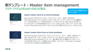 11
11
11
11
11
11
新テンプレート：Master item management
マスターアイテムのExcelへの出力と取込
Import master items from an Excel workbook
Microsoft Excelファイルからマスターアイテム（ディメンション、メジャー、変数）を読み込んで、
Qlik Senseアプリにインポートします。このテンプレートは、Export master items to a
Microsoft Excel workbookテンプレートと一緒に動作するように構成されています。ワーク
ブックの作成にそのテンプレートを使用しなかった場合、このテンプレートのCreate Or Update
ブロックのマッピングを修正する必要があります。
Export master items to an Excel workbook
Qlik Senseアプリからマスターアイテム（ディメンション、メジャー、変数）を読み込み、
Microsoft Excelファイルへエクスポートします。このテンプレートでは、マスターアイテムの種類ごと
にテーブルを持つ新しいシートが作成されます。テーブルのヘッダーは、Qlik Sense UIの各マス
ターアイテムのフィールド名を反映するようにハードコードされています。このオートメーションの一部
のパスは、Microsoft Excelでサポートされていない文字で動作するようにエンコードされています。
ドリルダウン軸、数値書式などは
含んでいません
 