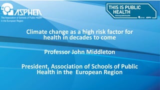 Climate change as a high risk factor for
health in decades to come
Professor John Middleton
President, Association of Schools of Public
Health in the European Region
 