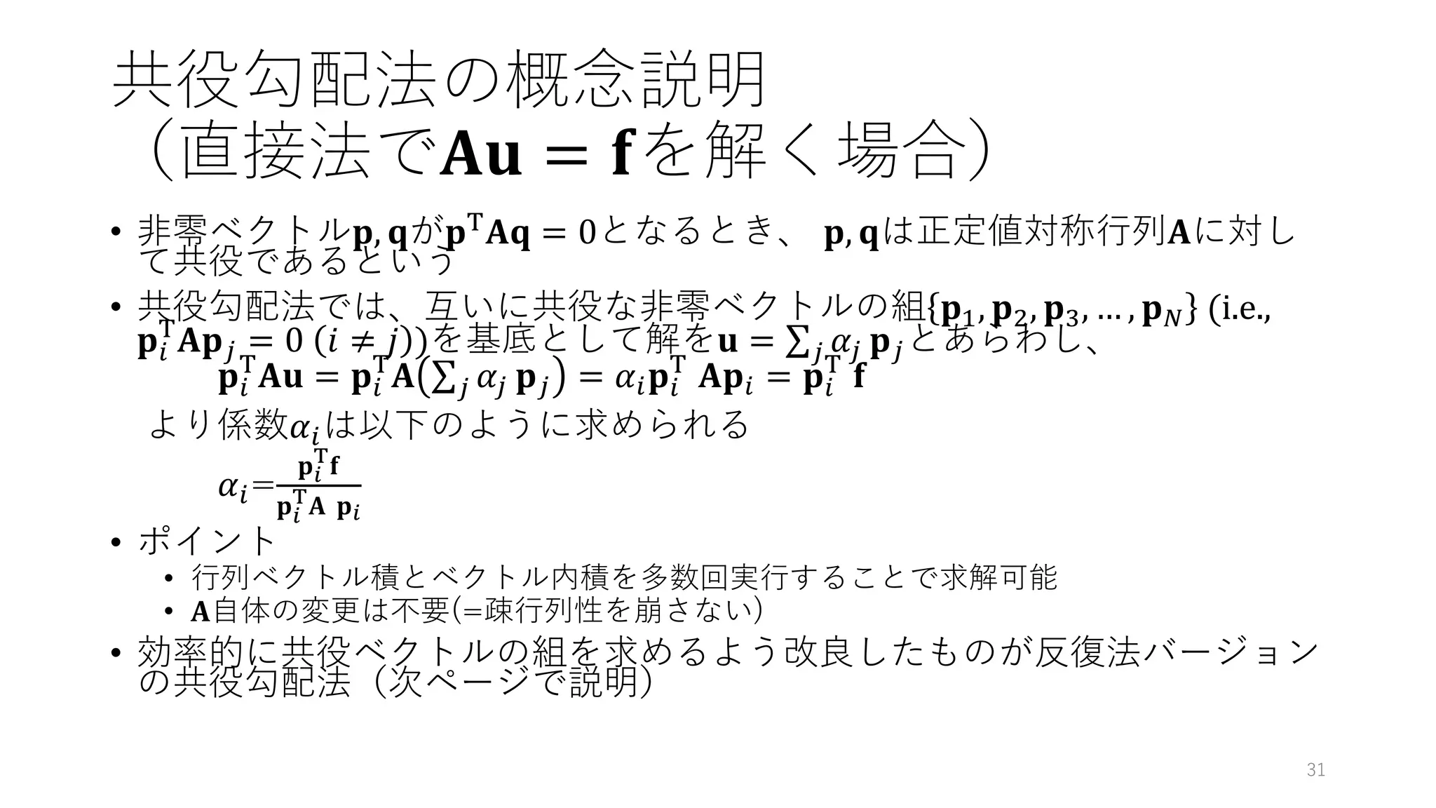 共役勾配法の概念説明
（直接法で𝐀𝐮 = 𝐟を解く場合）
• 非零ベクトル𝐩, 𝐪が𝐩T𝐀𝐪 = 0となるとき、 𝐩, 𝐪は正定値対称行列𝐀に対し
て共役であるという
• 共役勾配法では、互いに共役な非零ベクトルの組 𝐩1, 𝐩2, 𝐩3, … , 𝐩𝑁 (i.e.,
𝐩𝑖
T
𝐀𝐩𝑗 = 0 𝑖 ≠ 𝑗 )を基底として解を𝐮 = σ𝑗 𝛼𝑗 𝐩𝑗とあらわし、
𝐩𝑖
T
𝐀𝐮 = 𝐩𝑖
T
𝐀 σ𝑗 𝛼𝑗 𝐩𝑗 = 𝛼𝑖𝐩𝑖
T
𝐀𝐩𝑖 = 𝐩𝑖
T
𝐟
より係数𝛼𝑖は以下のように求められる
𝛼𝑖=
𝐩𝑖
T
𝐟
𝐩𝑖
T
𝐀 𝐩𝑖
• ポイント
• 行列ベクトル積とベクトル内積を多数回実行することで求解可能
• 𝐀自体の変更は不要(=疎行列性を崩さない)
• 効率的に共役ベクトルの組を求めるよう改良したものが反復法バージョン
の共役勾配法（次ページで説明）
31
 