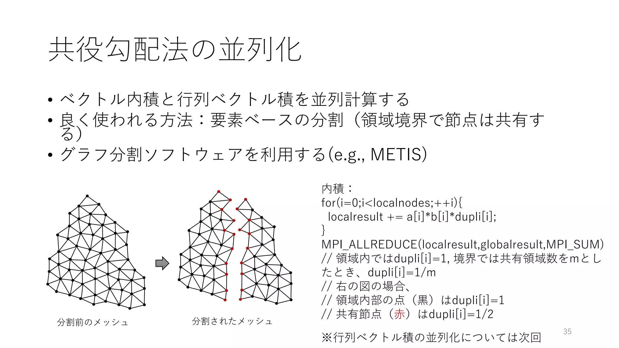 共役勾配法の並列化
• ベクトル内積と行列ベクトル積を並列計算する
• 良く使われる方法：要素ベースの分割（領域境界で節点は共有す
る）
• グラフ分割ソフトウェアを利用する(e.g., METIS)
分割前のメッシュ 分割されたメッシュ
内積：
for(i=0;i<localnodes;++i){
localresult += a[i]*b[i]*dupli[i];
}
MPI_ALLREDUCE(localresult,globalresult,MPI_SUM)
// 領域内ではdupli[i]=1, 境界では共有領域数をmとし
たとき、dupli[i]=1/m
// 右の図の場合、
// 領域内部の点（黒）はdupli[i]=1
// 共有節点（赤）はdupli[i]=1/2
35
※行列ベクトル積の並列化については次回
 
