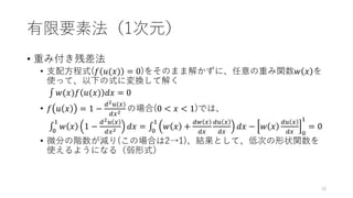 有限要素法（1次元）
• 重み付き残差法
• 支配方程式(𝑓 𝑢(𝑥) = 0)をそのまま解かずに、任意の重み関数𝑤 𝑥 を
使って、以下の式に変換して解く
‫׬‬ 𝑤(𝑥)𝑓 𝑢(𝑥) 𝑑𝑥 = 0
• 𝑓 𝑢 𝑥 = 1 −
𝑑2𝑢(𝑥)
𝑑𝑥2 の場合(0 < 𝑥 < 1)では、
‫׬‬
0
1
𝑤 𝑥 1 −
𝑑2𝑢 𝑥
𝑑𝑥2 𝑑𝑥 = ‫׬‬
0
1
𝑤 𝑥 +
𝑑𝑤 𝑥
𝑑𝑥
𝑑𝑢 𝑥
𝑑𝑥
𝑑𝑥 − 𝑤 𝑥
𝑑𝑢 𝑥
𝑑𝑥 0
1
= 0
• 微分の階数が減り(この場合は2→1)、結果として、低次の形状関数を
使えるようになる（弱形式）
18
 
