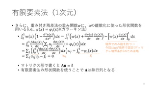 有限要素法（1次元）
• さらに、重み付き残差法の重み関数𝑤に、𝑢の離散化に使った形状関数を
用いる(i.e., 𝑤 𝑥 = 𝜑𝑖(𝑥))(ガラーキン法)
• ‫׬‬
0
1
𝑤 𝑥 1 −
𝑑2𝑢 𝑥
𝑑𝑥2 𝑑𝑥 = ‫׬‬
0
1
𝑤 𝑥 +
𝑑𝑤 𝑥
𝑑𝑥
𝑑𝑢 𝑥
𝑑𝑥
− 𝑤 𝑥
𝑑𝑢 𝑥
𝑑𝑥 0
1
𝑑𝑥
= ‫׬‬
0
1 𝑑𝜑𝑖 𝑥
𝑑𝑥
σ𝑗 𝑢𝑗
𝑑𝜑𝑗 𝑥
𝑑𝑥
+ 𝜑𝑖(𝑥) 𝑑𝑥
= σ𝑗 ‫׬‬
0
1 𝑑𝜑𝑖 𝑥
𝑑𝑥
𝑑𝜑𝑗 𝑥
𝑑𝑥
𝑑𝑥 𝑢𝑗 − ‫׬‬
0
1
−𝜑𝑖 𝑥 𝑑𝑥
= σ𝑗 𝑎𝑖𝑗𝑢𝑗 − 𝑓𝑖 = 0
• マトリクス形で書くと 𝐀𝐮 = 𝐟
• 有限要素法の形状関数を使うことで 𝐀は疎行列となる
𝑎𝑖𝑗 𝑓𝑖
境界でのみ値を持つ→
今回は𝑢が境界で固定(ディリ
クレ境界条件)のため省略
19
 