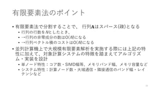 有限要素法のポイント
• 有限要素法で分割することで、 行列𝐀はスパース(疎)となる
• 行列の行数をNとしたとき、
• →行列の非零成分の数はO(N)になる
• →行列ベクトル積のコストはO(N)になる
• 並列計算機上で大規模有限要素解析を実施する際には上記の特
性に加えて、対象計算システムの特徴を踏まえてアルゴリズ
ム・実装を設計
• 単ノード特性：コア数・SIMD幅等、メモリバンド幅、メモリ容量など
• システム特性：計算ノード数・大域通信・隣接通信のバンド幅・レイ
テンシなど
28
 