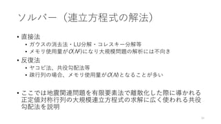 ソルバー（連立方程式の解法）
• 直接法
• ガウスの消去法・LU分解・コレスキー分解等
• メモリ使用量がO(N2)になり大規模問題の解析には不向き
• 反復法
• ヤコビ法、共役勾配法等
• 疎行列の場合、メモリ使用量がO(N)となることが多い
• ここでは地震関連問題を有限要素法で離散化した際に導かれる
正定値対称行列の大規模連立方程式の求解に広く使われる共役
勾配法を説明
30
 