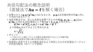 共役勾配法の概念説明
（直接法で𝐀𝐮 = 𝐟を解く場合）
• 非零ベクトル𝐩, 𝐪が𝐩T𝐀𝐪 = 0となるとき、 𝐩, 𝐪は正定値対称行列𝐀に対し
て共役であるという
• 共役勾配法では、互いに共役な非零ベクトルの組 𝐩1, 𝐩2, 𝐩3, … , 𝐩𝑁 (i.e.,
𝐩𝑖
T
𝐀𝐩𝑗 = 0 𝑖 ≠ 𝑗 )を基底として解を𝐮 = σ𝑗 𝛼𝑗 𝐩𝑗とあらわし、
𝐩𝑖
T
𝐀𝐮 = 𝐩𝑖
T
𝐀 σ𝑗 𝛼𝑗 𝐩𝑗 = 𝛼𝑖𝐩𝑖
T
𝐀𝐩𝑖 = 𝐩𝑖
T
𝐟
より係数𝛼𝑖は以下のように求められる
𝛼𝑖=
𝐩𝑖
T
𝐟
𝐩𝑖
T
𝐀 𝐩𝑖
• ポイント
• 行列ベクトル積とベクトル内積を多数回実行することで求解可能
• 𝐀自体の変更は不要(=疎行列性を崩さない)
• 効率的に共役ベクトルの組を求めるよう改良したものが反復法バージョン
の共役勾配法（次ページで説明）
31
 