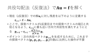 共役勾配法（反復法）で𝐀𝐮 = 𝐟を解く
• 現在（𝑖反復目）での解𝐮𝑖に対し残差を以下のように定義する
𝐫𝑖+1= 𝐟 − 𝐀𝐮𝑖
• ここで、探索ベクトルが𝑖反復目までの探索ベクトルの組()と共
役となるよう、𝐫𝑖+1に最も近い方向で共役性を満たすようにと
る 𝐩𝑖+𝟏 = 𝐫𝑖+1 −
𝐩𝑖
T
𝐀 𝐫𝑖+1
𝐩𝑖
T𝐀 𝐩𝑖
𝐩𝑖
• ポイント：次の共役ベクトル𝐩𝑖+1を生成するために、これまで
の探索ベクトル 𝐩1, 𝐩2, 𝐩3, … , 𝐩𝑖 の数𝑖に比例した操作が不要
32
 