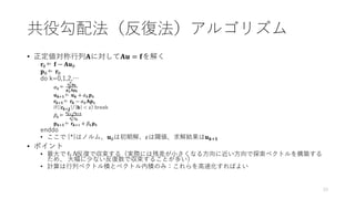 • 正定値対称行列𝐀に対して𝐀𝐮 = 𝐟を解く
𝐫0⇐ 𝐟 − 𝐀𝐮0
𝐩0⇐ 𝐫0
do k=0,1,2,…
𝛼𝑘⇐
𝐫𝑘
T
𝐩𝒌
𝐩𝑘
T𝐀𝐩𝒌
𝐮𝒌+𝟏⇐ 𝐮𝒌 + 𝛼𝑘𝐩𝑘
𝐫𝒌+𝟏⇐ 𝐫𝒌 − 𝛼𝑘𝐀𝐩𝑘
if(|𝐫𝒌+𝟏|/|𝐛| < 𝜀) break
𝛽𝑘⇐
𝐫𝑘+1
T
𝐫𝒌+𝟏
𝐫𝑘
T𝐫𝒌
𝐩𝒌+𝟏⇐ 𝐫𝒌+1 + 𝛽𝑘𝐩𝑘
enddo
• ここで |*|はノルム、𝐮0は初期解、𝜀は閾値、求解結果は𝐮𝒌+𝟏
• ポイント
• 最大でもN反復で収束する（実際には残差が小さくなる方向に近い方向で探索ベクトルを構築する
ため、 大幅に少ない反復数で収束することが多い）
• 計算は行列ベクトル積とベクトル内積のみ：これらを高速化すればよい
共役勾配法（反復法）アルゴリズム
33
 