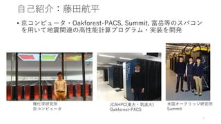 自己紹介：藤田航平
• 京コンピュータ・Oakforest-PACS, Summit, 富岳等のスパコン
を用いて地震関連の高性能計算プログラム・実装を開発
理化学研究所
京コンピュータ
JCAHPC(東大・筑波大)
Oakforest-PACS
3
米国オークリッジ研究所
Summit
 