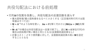 共役勾配法における前処理
• 行列𝐀の性質を改善し、共役勾配法の反復回数を減らす
• 最大固有値/最小固有値をなるべく小さくする（正定値対称行列では固
有値はすべて正）
• 𝐌 ≈ 𝐀−1のようなMを使い、 𝐀𝐮 = 𝐟を解く代わりに 𝐌𝐀 𝐮 = 𝐌𝐟 を解
く
• 𝐌=𝐀−1の場合は共役勾配法は一反復で終了し、逆に𝐌 = 𝐈(単位行列)の
場合は前処理が無い場合と同じとなる(反復数削減効果なし)
• 計算コスト・メモリ使用量に対して、反復数削減効果の高い𝐌を設定
することとなる
37
 