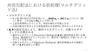 共役勾配法における前処理(マルチグリッ
ド法)
• マルチグリッド法
• N x M (M<N)の行列Pを用いて、 𝐑𝐀𝐏 𝐮c = 𝐑𝐟 を𝐮cについて（粗
く）解き、これを𝐮 ≈ 𝐏𝐮cとして用いる
• 上記を再帰的に行うことで、多段の疎化が可能になる
• 共役勾配法が苦手とする長周波成分を効率的に求めることができる
• 𝐑, 𝐏の設定方法により、幾何マルチグリッド、代数マルチグ
リッドに分類される
• 幾何マルチグリッド(Geometric Multigrid):𝐑, 𝐏に幾何拘束を用いる場
合(e.g., 構造格子グリッドにおいて、節点を一個飛ばしで省いたコース
グリッドを使う等)
• 代数マルチグリッド(Algebraic Multigrid): 幾何的情報以外の情報も
使って𝐑, 𝐏を設定した場合
40
 