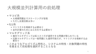 大規模並列計算用の前処理
• ヤコビ系
• 大規模問題までスケーリングが容易
• ただし反復回数は多い
• ILU系
• マトリクスを格納する必要あり
• 並列計算のためには工夫をする必要あり
• マルチグリッド系
• 幾何マルチグリッドは低コストだが適用できる問題が限られている
• 代数マルチグリッドは一般問題にも適用可能だが、マトリクスを格納する必
要あり
• このようなアルゴリズム特性と、システムの特性・対象問題の特性
を踏まえて前処理を選択することとなる
41
 