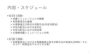 内容・スケジュール
• 6/23 1300-
• 地震シミュレーションの概要
• 有限要素法の基礎
• 大規模連立方程式の求解方法(共役勾配法)
• 共役勾配法における並列化
• 共役勾配法における前処理
• 大規模地震シミュレーションの例
• 6/30 1300-
• 有限要素法における大規模線連立程式求解方法の高速化(SIMD・マル
チコア・時間並列アルゴリズム等)
4
 