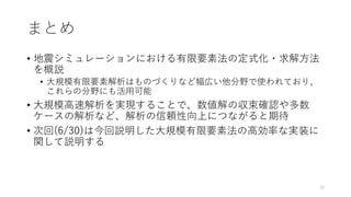 まとめ
• 地震シミュレーションにおける有限要素法の定式化・求解方法
を概説
• 大規模有限要素解析はものづくりなど幅広い他分野で使われており、
これらの分野にも活用可能
• 大規模高速解析を実現することで、数値解の収束確認や多数
ケースの解析など、解析の信頼性向上につながると期待
• 次回(6/30)は今回説明した大規模有限要素法の高効率な実装に
関して説明する
70
 