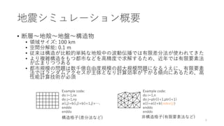 地震シミュレーション概要
• 断層～地殻～地盤～構造物
• 領域サイズ: 100 km
• 空間分解能: 0.1 m
• 従来は構造が比較的単純な地殻中の波動伝播では有限差分法が使われてきた
• より複雑構造をもつ都市などを高精度で求解するため、近年では有限要素法
が広まりつつある
• 都市規模の問題は数千億自由度規模の超大規模問題になるうえに、有限要素
法ではランダムアクセスが主体となり計算効率が下がる傾向にあるため、高
性能計算技術が必須
非構造格子(有限要素法など)
構造格子(差分法など)
Example code:
do i=1,nx
do j=1,ny
a(i,j)=b(i,j)+b(i+1,j)+….
enddo
enddo
Example code:
do i=1,n
do j=ptr(i)+1,ptr(i+1)
a(i)=a(i)+b(index(j))
enddo
enddo
6
 
