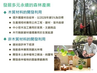 木質材料的開發利用
 提升國產材自給率，以2028年達5%為目標
 生產規格材應用公共工程、建材、室內裝修
 中小徑木加工應用於家具、文創商品
 木竹剩餘資材循環應用於生質能源
非木質材料的開發利用
 適地容許林下經濟
 推動森林療育與觀光林場
 開發本土森林植物之精油、純露等
 開發森林植物的園藝景觀應用
發展多元永續的森林產業
11
 