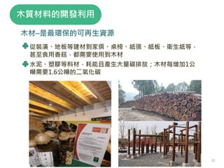 木材–是最環保的可再生資源
從裝潢、地板等建材到家俱、桌椅、紙張、紙板、衛生紙等，
甚至食用香菇，都需要使用到木材
水泥、塑膠等料材，耗能且產生大量碳排放；木材每增加1公
噸需要1.6公噸的二氧化碳
木質材料的開發利用
12
 