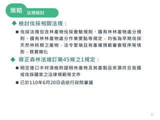 檢討伐採相關法規：
 伐採法規包含林產物伐採查驗規則、國有林林產物處分規
則、國有林林產物處分作業要點等規定，均係為早期伐採
天然林時期之產物，法令繁瑣且有重複規範審查程序等情
形，務實簡化
修正森林法增訂第45條之1規定：
 明定進口木材須檢附證明林產物及其產製品來源符合我國
或伐採國家之法律規範等文件
 已於110年6月20日函送行政院審議
法規檢討
策略
22
 