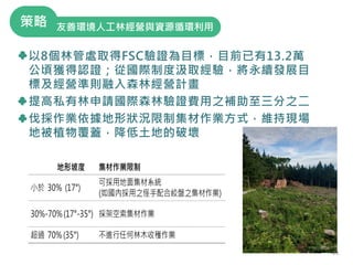 以8個林管處取得FSC驗證為目標，目前已有13.2萬
公頃獲得認證；從國際制度汲取經驗，將永續發展目
標及經營準則融入森林經營計畫
提高私有林申請國際森林驗證費用之補助至三分之二
伐採作業依據地形狀況限制集材作業方式，維持現場
地被植物覆蓋，降低土地的破壞
23
友善環境人工林經營與資源循環利用
策略
23
 