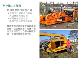 林業人才培育
扶植年輕世代從業人員
建築公社勞動合作社&
虎山林業有限公司
蘭陽林業合作社&
植群生態研究有限公司
扶持有志從事林業之青年集結
合作，從森林調查、造林、伐
木及木材加工，乃至木構造建
築，並擴及社區與青少年
29
 